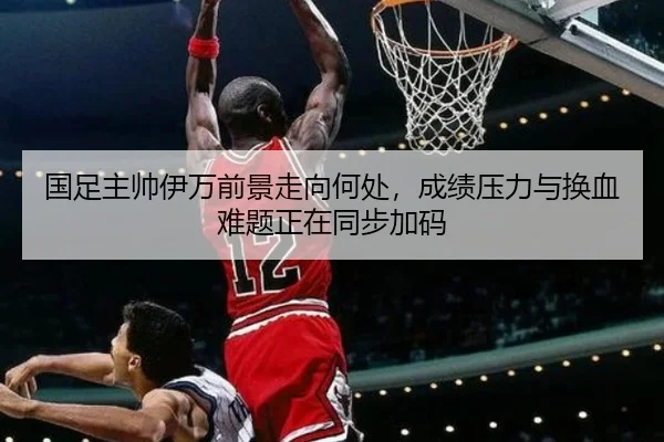国足主帅伊万前景走向何处，成绩压力与换血难题正在同步加码